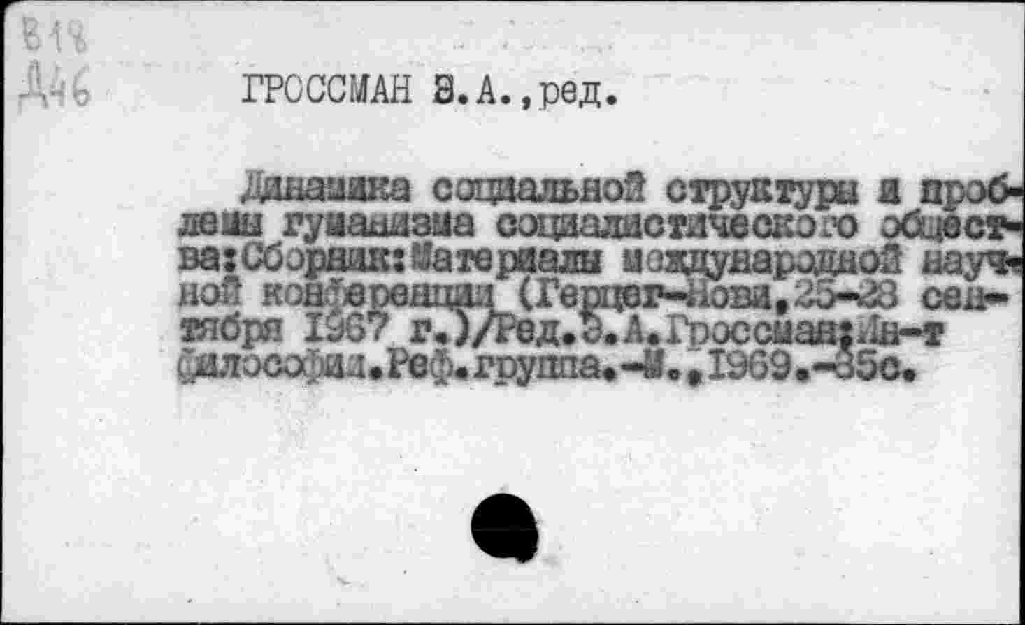 ﻿ГРОССМАН В.А.,ред.
Жнамика социальной структуры и проблемы гуманизма социалистического общества: Сборник: Материалы международной науч« ной кон'еренц&Г (Герцсг-.<ов*1,ОЗ-^3 сентября 1967 г. )/Ред.э. А. Гроссман:.ш-т Сялыпфпл • Реф< группа. -М • , 1969.-35с.